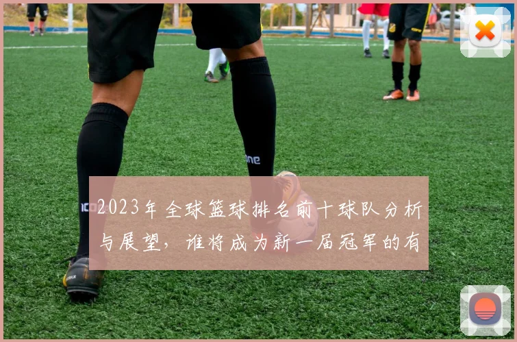 2023年全球篮球排名前十球队分析与展望，谁将成为新一届冠军的有力竞争者
